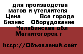 для производства матов и утеплителя › Цена ­ 100 - Все города Бизнес » Оборудование   . Челябинская обл.,Магнитогорск г.